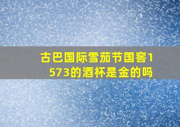 古巴国际雪茄节国窖1573的酒杯是金的吗