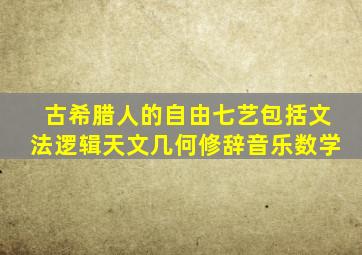 古希腊人的自由七艺包括文法逻辑天文几何修辞音乐数学