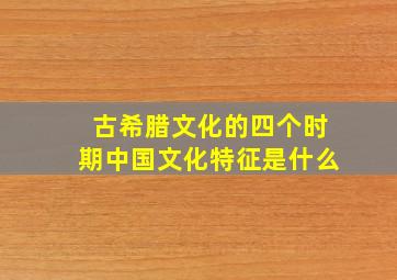 古希腊文化的四个时期中国文化特征是什么