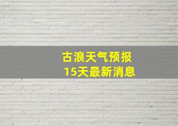 古浪天气预报15天最新消息