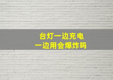 台灯一边充电一边用会爆炸吗