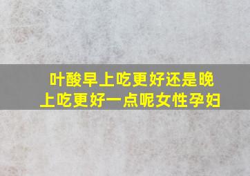 叶酸早上吃更好还是晚上吃更好一点呢女性孕妇