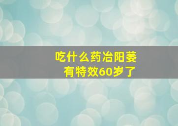 吃什么药冶阳萎有特效60岁了