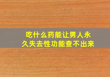 吃什么药能让男人永久失去性功能查不出来