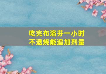 吃完布洛芬一小时不退烧能追加剂量