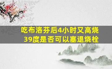 吃布洛芬后4小时又高烧39度是否可以塞退烧栓