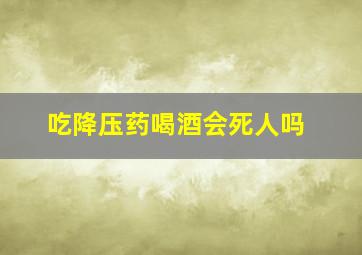 吃降压药喝酒会死人吗