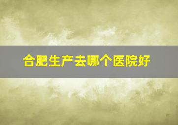 合肥生产去哪个医院好