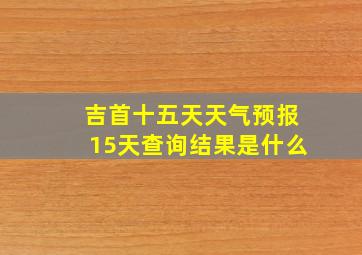 吉首十五天天气预报15天查询结果是什么