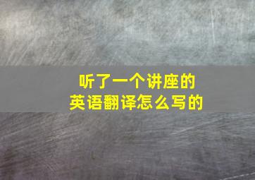 听了一个讲座的英语翻译怎么写的