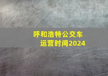 呼和浩特公交车运营时间2024