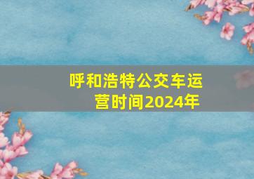 呼和浩特公交车运营时间2024年