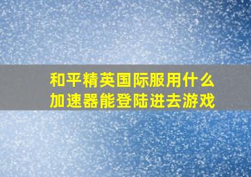 和平精英国际服用什么加速器能登陆进去游戏