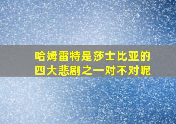 哈姆雷特是莎士比亚的四大悲剧之一对不对呢