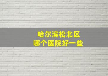 哈尔滨松北区哪个医院好一些