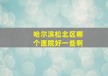 哈尔滨松北区哪个医院好一些啊