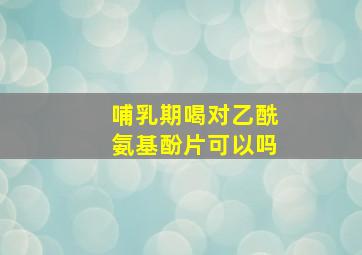 哺乳期喝对乙酰氨基酚片可以吗