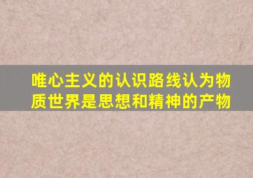 唯心主义的认识路线认为物质世界是思想和精神的产物