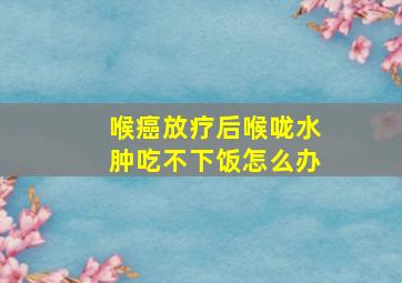 喉癌放疗后喉咙水肿吃不下饭怎么办