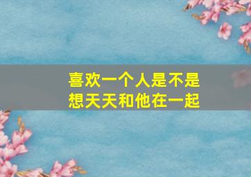 喜欢一个人是不是想天天和他在一起