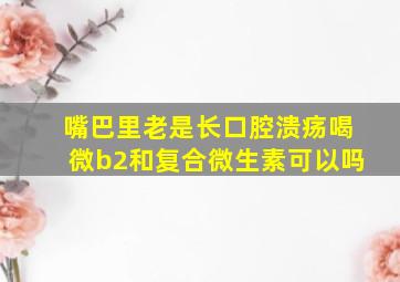 嘴巴里老是长口腔溃疡喝微b2和复合微生素可以吗