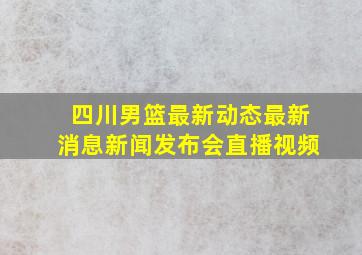 四川男篮最新动态最新消息新闻发布会直播视频