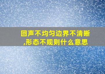 回声不均匀边界不清晰,形态不规则什么意思