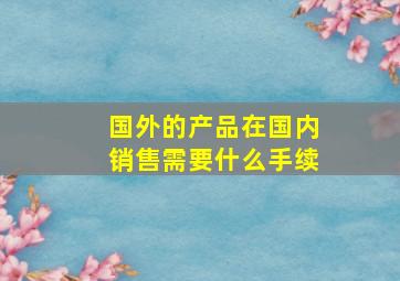 国外的产品在国内销售需要什么手续