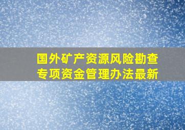 国外矿产资源风险勘查专项资金管理办法最新