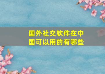 国外社交软件在中国可以用的有哪些