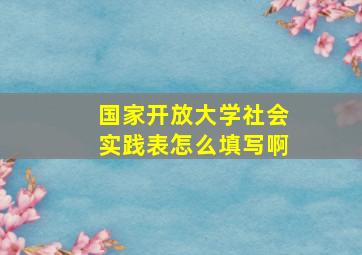 国家开放大学社会实践表怎么填写啊