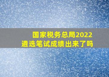 国家税务总局2022遴选笔试成绩出来了吗