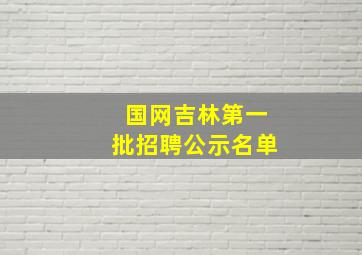 国网吉林第一批招聘公示名单