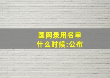 国网录用名单什么时候:公布