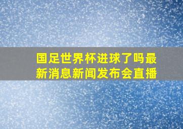 国足世界杯进球了吗最新消息新闻发布会直播