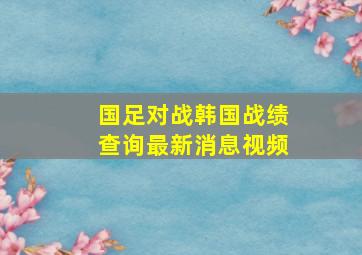 国足对战韩国战绩查询最新消息视频