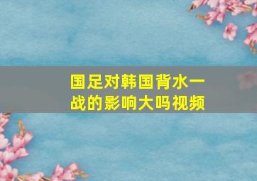 国足对韩国背水一战的影响大吗视频