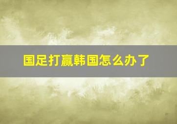 国足打赢韩国怎么办了