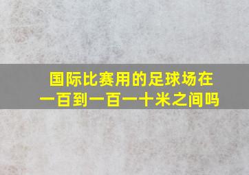 国际比赛用的足球场在一百到一百一十米之间吗