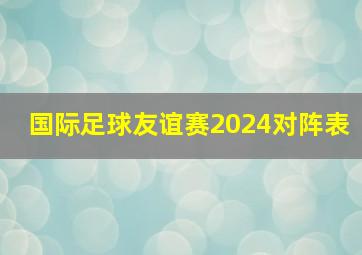 国际足球友谊赛2024对阵表