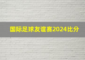 国际足球友谊赛2024比分