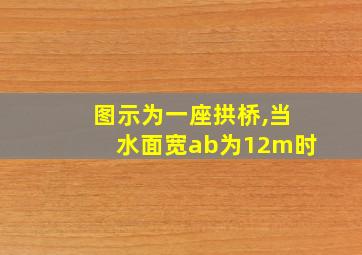 图示为一座拱桥,当水面宽ab为12m时