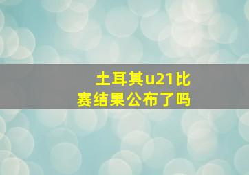 土耳其u21比赛结果公布了吗