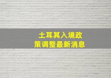 土耳其入境政策调整最新消息