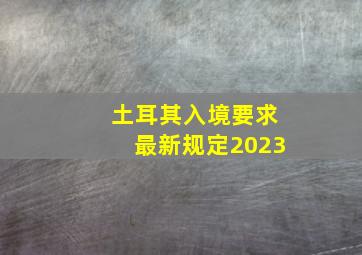 土耳其入境要求最新规定2023