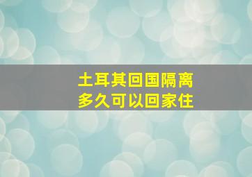 土耳其回国隔离多久可以回家住