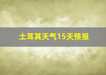 土耳其天气15天预报