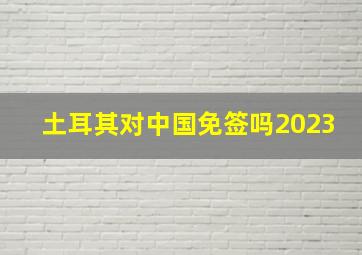 土耳其对中国免签吗2023