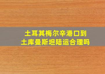 土耳其梅尔辛港口到土库曼斯坦陆运合理吗