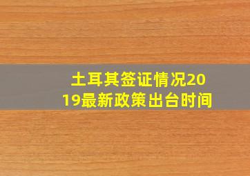 土耳其签证情况2019最新政策出台时间